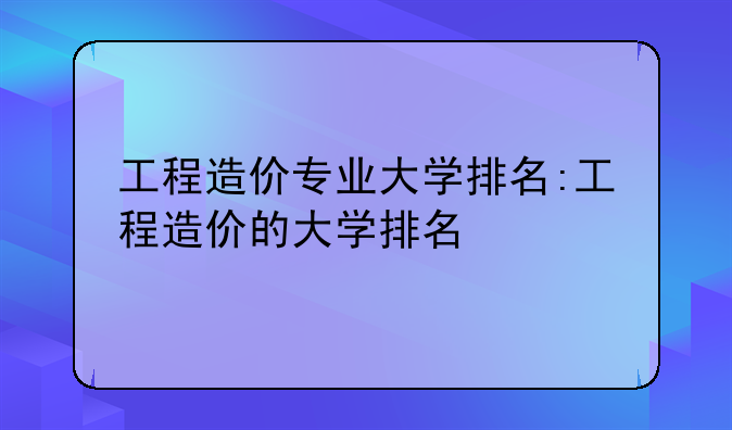工程造价专业大学排名:工程造价的大学排名