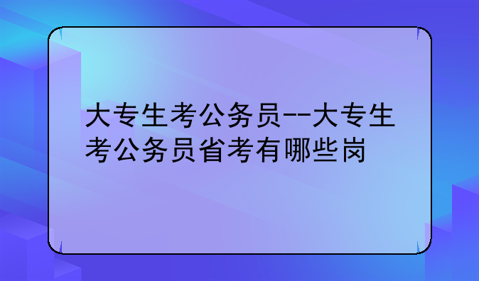 大专生考公务员--大专生考公务员省考有哪些岗
