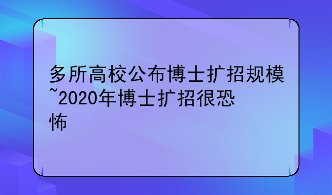 多所高校公布博士扩招规模~2020年博士扩招很恐怖