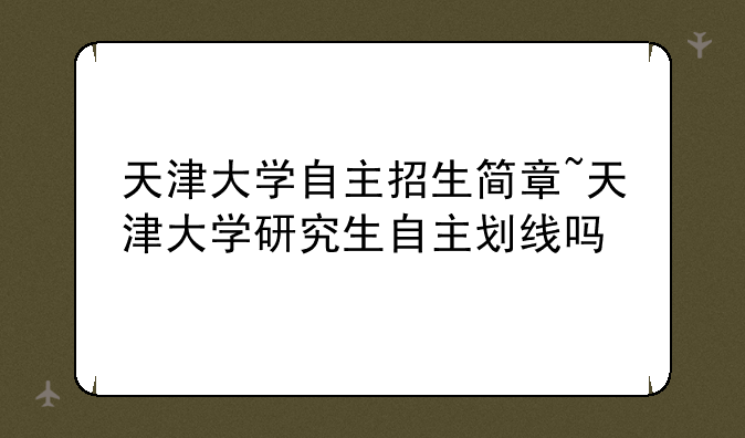 天津大学自主招生简章~天津大学研究生自主划线吗