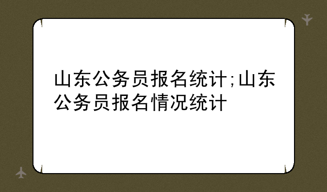 山东公务员报名统计;山东公务员报名情况统计