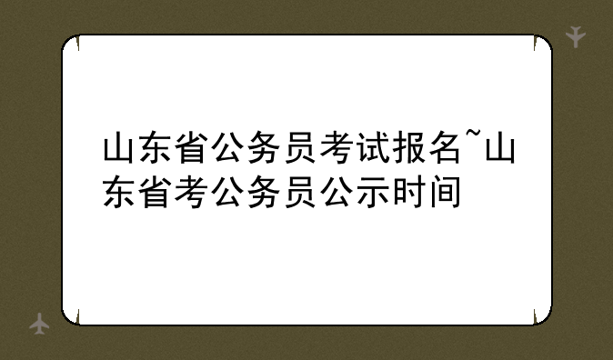 山东省公务员考试报名~山东省考公务员公示时间