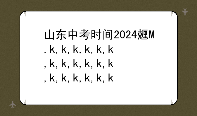 山东中考时间2024具体时间，山东中考时间2024具体时间是什么