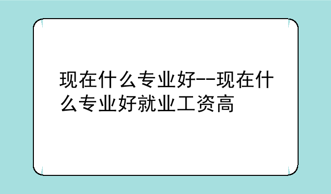 现在什么专业好--现在什么专业好就业工资高