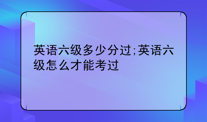 英语六级多少分过;英语六级怎么才能考过