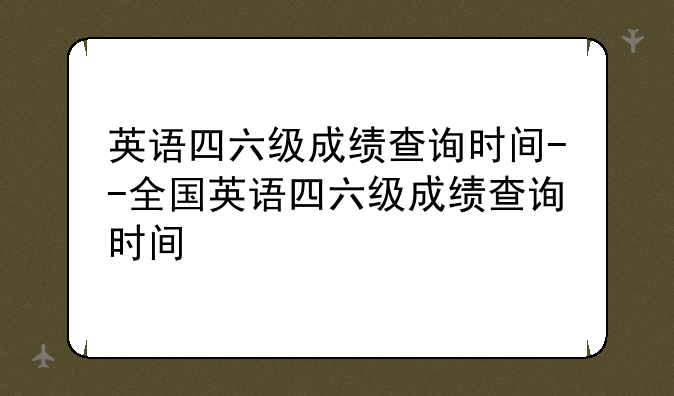 英语四六级成绩查询时间--全国英语四六级成绩查询时间