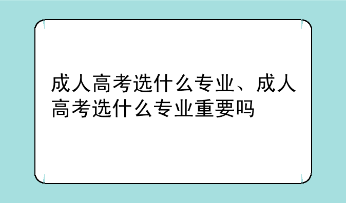 成人高考选什么专业、成人高考选什么专业重要吗