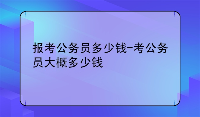 报考公务员多少钱-考公务员大概多少钱