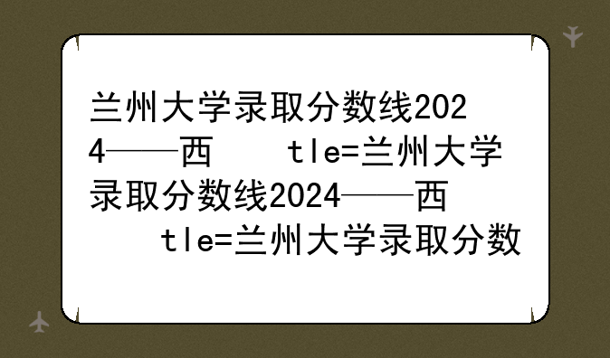 兰州大学录取分数线2024——西北农林科技大学录取分数线2024