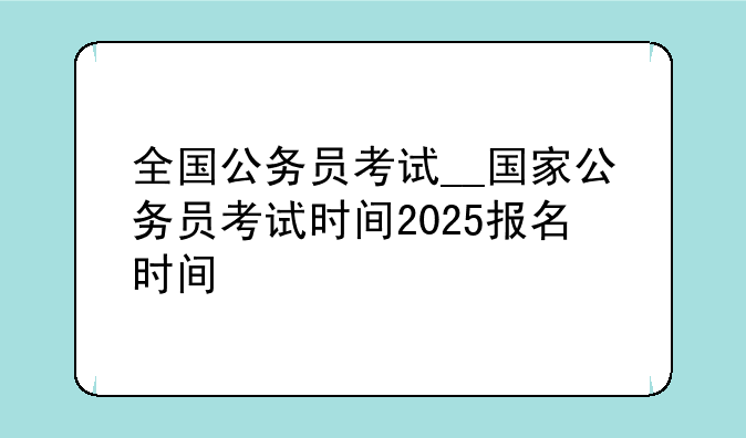 全国公务员考试__国家公务员考试时间2025报名时间